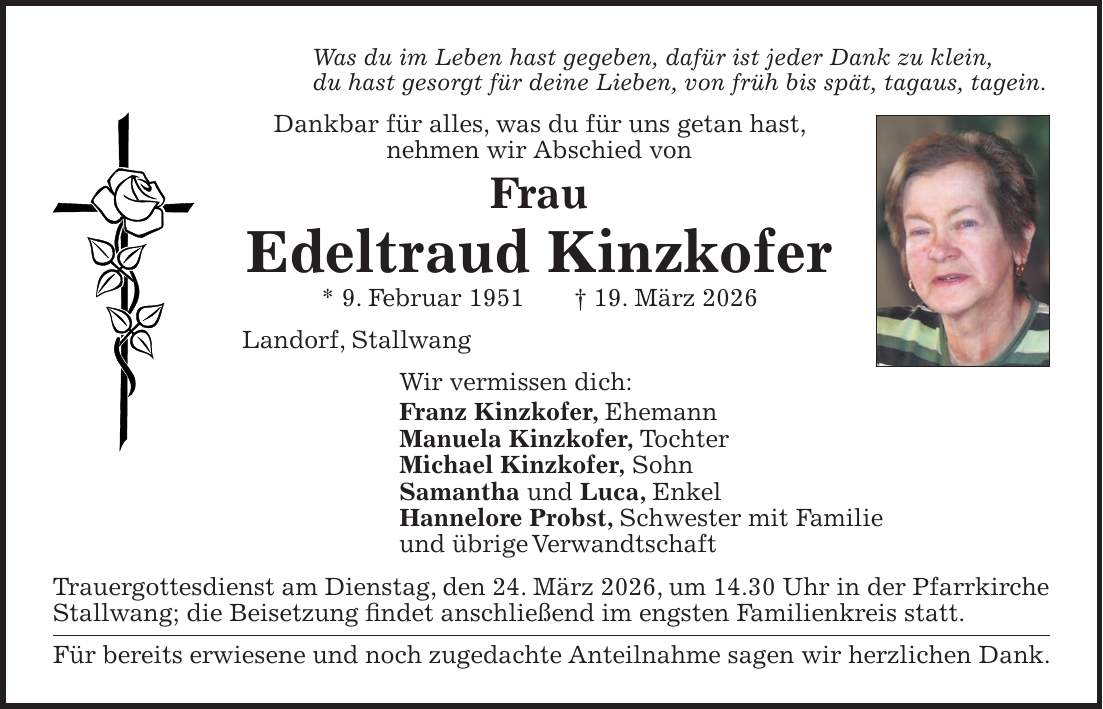 Was du im Leben hast gegeben, dafür ist jeder Dank zu klein, du hast gesorgt für deine Lieben, von früh bis spät, tagaus, tagein. Dankbar für alles, was du für uns getan hast, nehmen wir Abschied von Frau Edeltraud Kinzkofer * 9. Februar 1951 + 19. März 2026 Landorf, Stallwang Wir vermissen dich: Franz Kinzkofer, Ehemann Manuela Kinzkofer, Tochter Michael Kinzkofer, Sohn Samantha und Luca, Enkel Hannelore Probst, Schwester mit Familie und übrige Verwandtschaft Trauergottesdienst am Dienstag, den 24. März 2026, um 14.30 Uhr in der Pfarrkirche Stallwang; die Beisetzung findet anschließend im engsten Familienkreis statt. Für bereits erwiesene und noch zugedachte Anteilnahme sagen wir herzlichen Dank.
