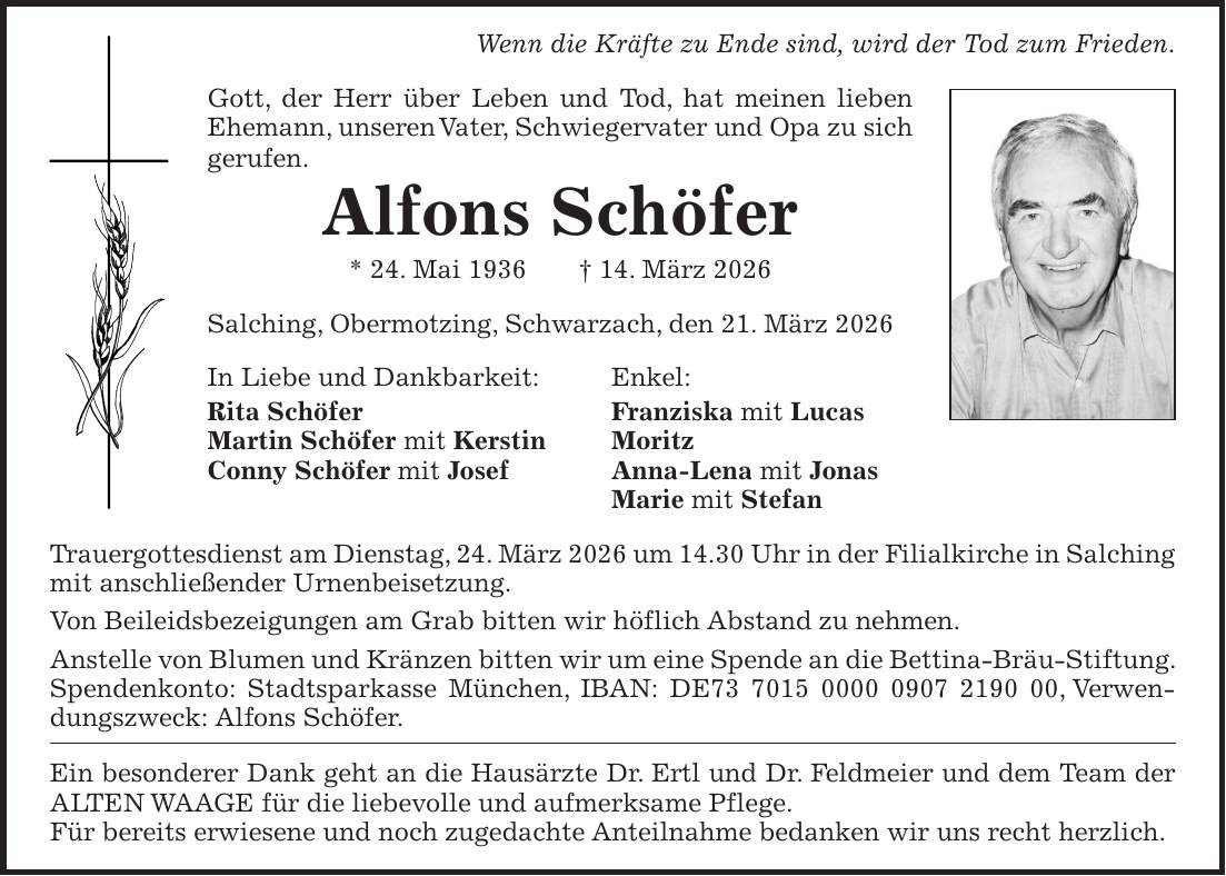 Wenn die Kräfte zu Ende sind, wird der Tod zum Frieden. Gott, der Herr über Leben und Tod, hat meinen lieben Ehemann, unseren Vater, Schwiegervater und Opa zu sich gerufen. Alfons Schöfer * 24. Mai 1936 + 14. März 2026 Salching, Obermotzing, Schwarzach, den 21. März 2026 In Liebe und Dankbarkeit: Enkel: Rita Schöfer Franziska mit Lucas Martin Schöfer mit Kerstin Moritz Conny Schöfer mit Josef Anna-Lena mit Jonas Marie mit Stefan Trauergottesdienst am Dienstag, 24. März 2026 um 14.30 Uhr in der Filialkirche in Salching mit anschließender Urnenbeisetzung. Von Beileidsbezeigungen am Grab bitten wir höflich Abstand zu nehmen. Anstelle von Blumen und Kränzen bitten wir um eine Spende an die Bettina-Bräu-Stiftung. Spendenkonto: Stadtsparkasse München, IBAN: DE***, Verwendungszweck: Alfons Schöfer. Ein besonderer Dank geht an die Hausärzte Dr. Ertl und Dr. Feldmeier und dem Team der ALTEN WAAGE für die liebevolle und aufmerksame Pflege. Für bereits erwiesene und noch zugedachte Anteilnahme bedanken wir uns recht herzlich. 