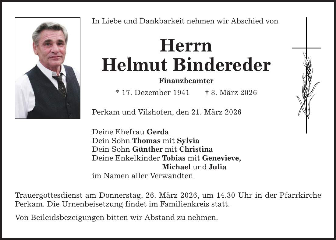 In Liebe und Dankbarkeit nehmen wir Abschied von HerrnHelmut BinderederFinanzbeamter* 17. Dezember 1941 _ 8. März 2026Perkam und Vilshofen, den 21. März 2026Deine Ehefrau GerdaDein Sohn Thomas mit SylviaDein Sohn Günther mit ChristinaDeine Enkelkinder Tobias mit Genevieve, Michael und Juliaim Namen aller VerwandtenTrauergottesdienst am Donnerstag, 26. März 2026, um 14.30 Uhr in der Pfarrkirche Perkam. Die Urnenbeisetzung findet im Familienkreis statt.Von Beileidsbezeigungen bitten wir Abstand zu nehmen.