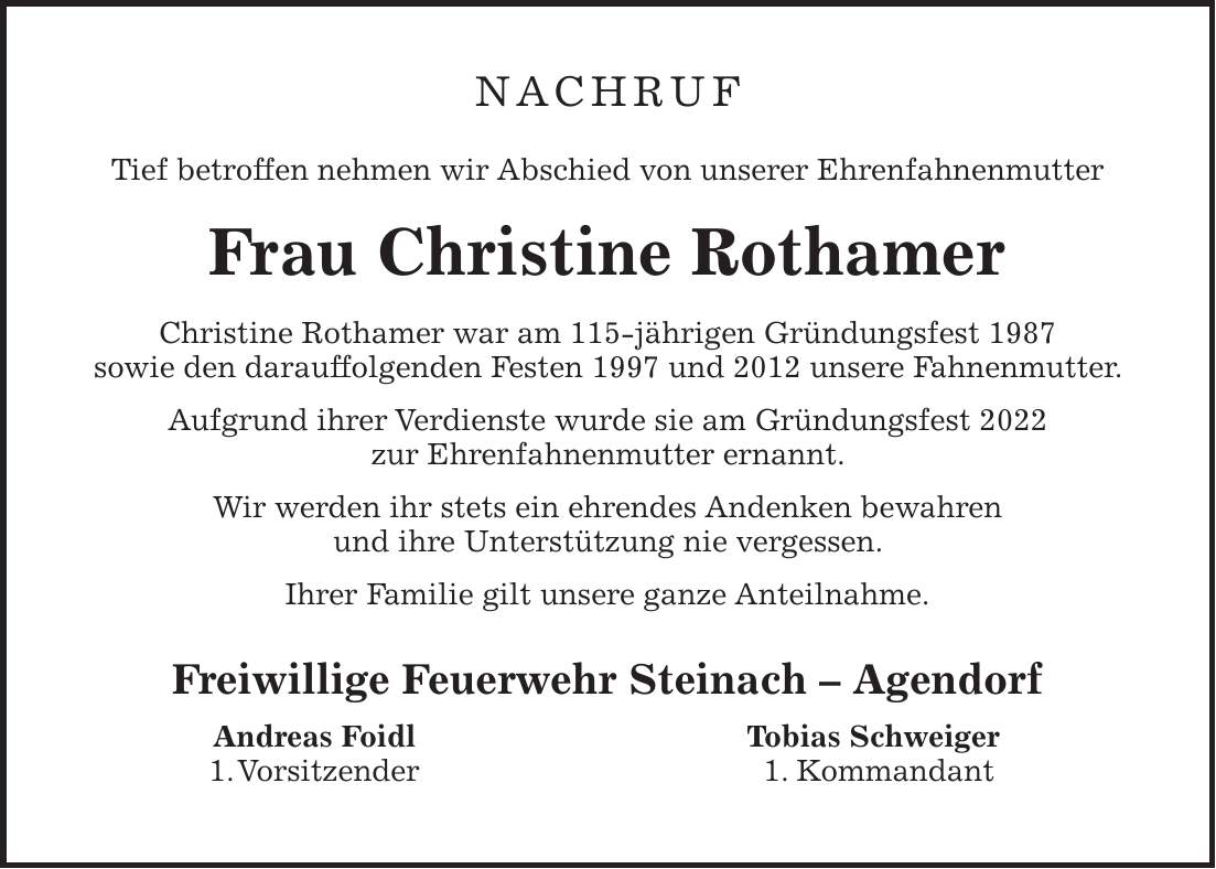 NACHRUF Tief betroffen nehmen wir Abschied von unserer Ehrenfahnenmutter Frau Christine Rothamer Christine Rothamer war am 115-jährigen Gründungsfest 1987 sowie den darauffolgenden Festen 1997 und 2012 unsere Fahnenmutter. Aufgrund ihrer Verdienste wurde sie am Gründungsfest 2022 zur Ehrenfahnenmutter ernannt. Wir werden ihr stets ein ehrendes Andenken bewahren und ihre Unterstützung nie vergessen. Ihrer Familie gilt unsere ganze Anteilnahme. Freiwillige Feuerwehr Steinach - Agendorf Andreas Foidl Tobias Schweiger 1. Vorsitzender 1. Kommandant