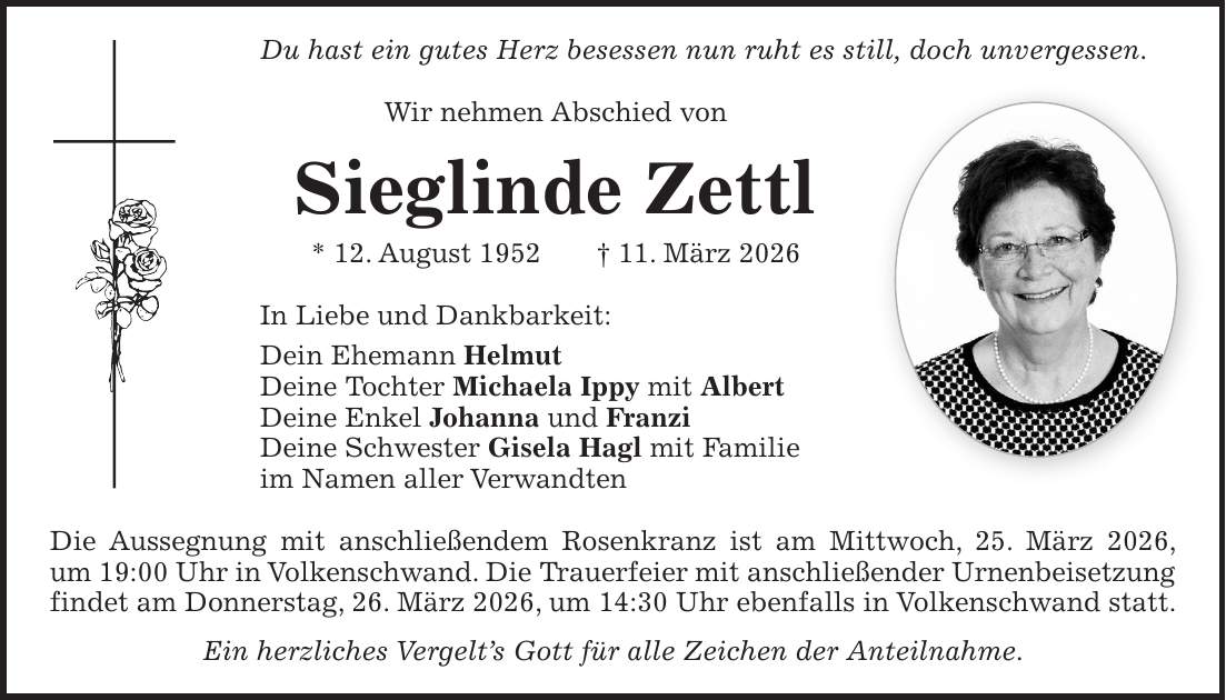 Du hast ein gutes Herz besessen nun ruht es still, doch unvergessen. Wir nehmen Abschied von Sieglinde Zettl * 12. August 1952 + 11. März 2026 In Liebe und Dankbarkeit: Dein Ehemann Helmut Deine Tochter Michaela Ippy mit Albert Deine Enkel Johanna und Franzi Deine Schwester Gisela Hagl mit Familie im Namen aller Verwandten Die Aussegnung mit anschließendem Rosenkranz ist am Mittwoch, 25. März 2026, um 19:00 Uhr in Volkenschwand. Die Trauerfeier mit anschließender Urnenbeisetzung findet am Donnerstag, 26. März 2026, um 14:30 Uhr ebenfalls in Volkenschwand statt. Ein herzliches Vergelt's Gott für alle Zeichen der Anteilnahme.
