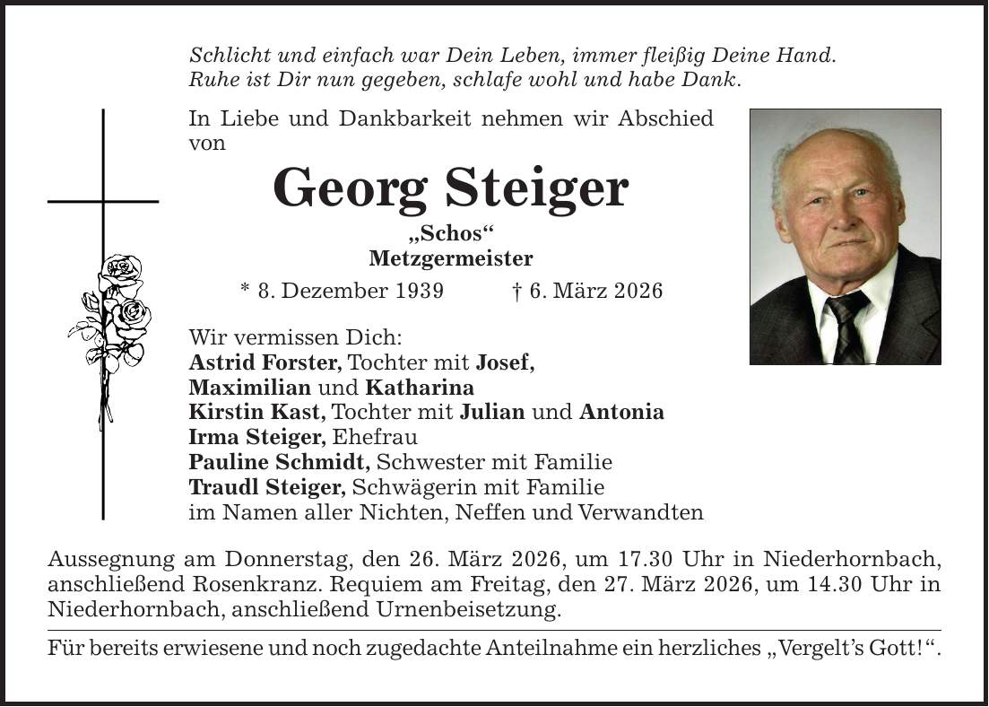 Schlicht und einfach war Dein Leben, immer fleißig Deine Hand. Ruhe ist Dir nun gegeben, schlafe wohl und habe Dank. In Liebe und Dankbarkeit nehmen wir Abschied von Georg Steiger 'Schos' Metzgermeister * 8. Dezember 1939 + 6. März 2026 Wir vermissen Dich: Astrid Forster, Tochter mit Josef, Maximilian und Katharina Kirstin Kast, Tochter mit Julian und Antonia Irma Steiger, Ehefrau Pauline Schmidt, Schwester mit Familie Traudl Steiger, Schwägerin mit Familie im Namen aller Nichten, Neffen und Verwandten Aussegnung am Donnerstag, den 26. März 2026, um 17.30 Uhr in Niederhornbach, anschließend Rosenkranz. Requiem am Freitag, den 27. März 2026, um 14.30 Uhr in Niederhornbach, anschließend Urnenbeisetzung. Für bereits erwiesene und noch zugedachte Anteilnahme ein herzliches 'Vergelt's Gott!'.