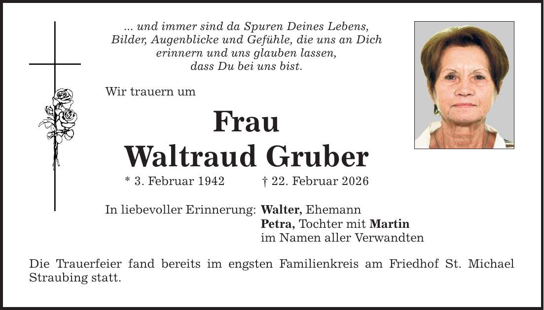 ... und immer sind da Spuren Deines Lebens, Bilder, Augenblicke und Gefühle, die uns an Dich erinnern und uns glauben lassen, dass Du bei uns bist. Wir trauern um Frau Waltraud Gruber * 3. Februar 1942 _ 22. Februar 2026 In liebevoller Erinnerung: Walter, Ehemann Petra, Tochter mit Martin im Namen aller Verwandten Die Trauerfeier fand bereits im engsten Familienkreis am Friedhof St. Michael Straubing statt.
