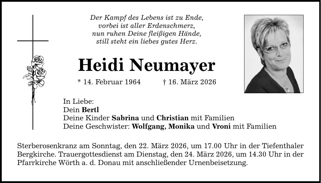 Der Kampf des Lebens ist zu Ende, vorbei ist aller Erdenschmerz, nun ruhen Deine fleißigen Hände, still steht ein liebes gutes Herz. Heidi Neumayer * 14. Februar 1964 _ 16. März 2026 In Liebe: Dein Bertl Deine Kinder Sabrina und Christian mit Familien Deine Geschwister: Wolfgang, Monika und Vroni mit Familien Sterberosenkranz am Sonntag, den 22. März 2026, um 17.00 Uhr in der Tiefenthaler Bergkirche. Trauergottesdienst am Dienstag, den 24. März 2026, um 14.30 Uhr in der Pfarrkirche Wörth a. d. Donau mit anschließender Urnenbeisetzung.