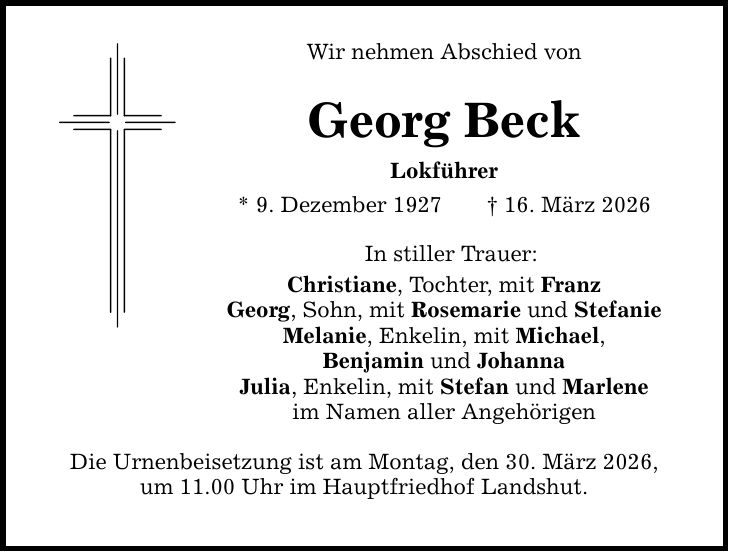 Wir nehmen Abschied von Georg Beck Lokführer * 9. Dezember 1927 _ 16. März 2026 In stiller Trauer: Christiane, Tochter, mit Franz Georg, Sohn, mit Rosemarie und Stefanie Melanie, Enkelin, mit Michael, Benjamin und Johanna Julia, Enkelin, mit Stefan und Marlene im Namen aller Angehörigen Die Urnenbeisetzung ist am Montag, den 30. März 2026, um 11.00 Uhr im Hauptfriedhof Landshut.