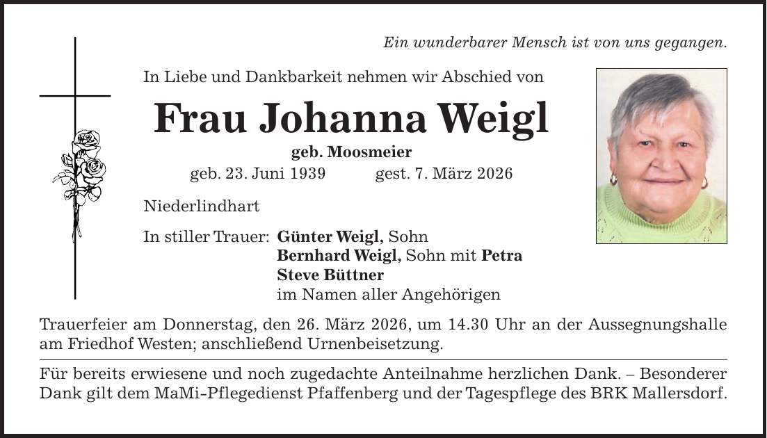 Ein wunderbarer Mensch ist von uns gegangen. In Liebe und Dankbarkeit nehmen wir Abschied von Frau Johanna Weigl geb. Moosmeier geb. 23. Juni 1939 gest. 7. März 2026 Niederlindhart In stiller Trauer: Günter Weigl, Sohn Bernhard Weigl, Sohn mit Petra Steve Büttner im Namen aller Angehörigen Trauerfeier am Donnerstag, den 26. März 2026, um 14.30 Uhr an der Aussegnungshalle am Friedhof Westen; anschließend Urnenbeisetzung. Für bereits erwiesene und noch zugedachte Anteilnahme herzlichen Dank. - Besonderer Dank gilt dem MaMi-Pflegedienst Pfaffenberg und der Tagespflege des BRK Mallersdorf.