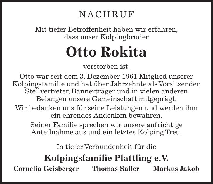 NACHRUF Mit tiefer Betroffenheit haben wir erfahren, dass unser Kolpingbruder Otto Rokita verstorben ist. Otto war seit dem 3. Dezember 1961 Mitglied unserer Kolpingsfamilie und hat über Jahrzehnte als Vorsitzender, Stellvertreter, Bannerträger und in vielen anderen Belangen unsere Gemeinschaft mitgeprägt. Wir bedanken uns für seine Leistungen und werden ihm ein ehrendes Andenken bewahren. Seiner Familie sprechen wir unsere aufrichtige Anteilnahme aus und ein letztes Kolping Treu. In tiefer Verbundenheit für die Kolpingsfamilie Plattling e.V. Cornelia Geisberger Thomas Saller Markus Jakob