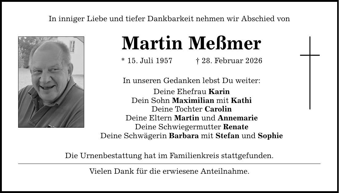 In inniger Liebe und tiefer Dankbarkeit nehmen wir Abschied von Martin Meßmer * 15. Juli 1957 _ 28. Februar 2026 In unseren Gedanken lebst Du weiter: Deine Ehefrau Karin Dein Sohn Maximilian mit Kathi Deine Tochter Carolin Deine Eltern Martin und Annemarie Deine Schwiegermutter Renate Deine Schwägerin Barbara mit Stefan und Sophie Die Urnenbestattung hat im Familienkreis stattgefunden. Vielen Dank für die erwiesene Anteilnahme.