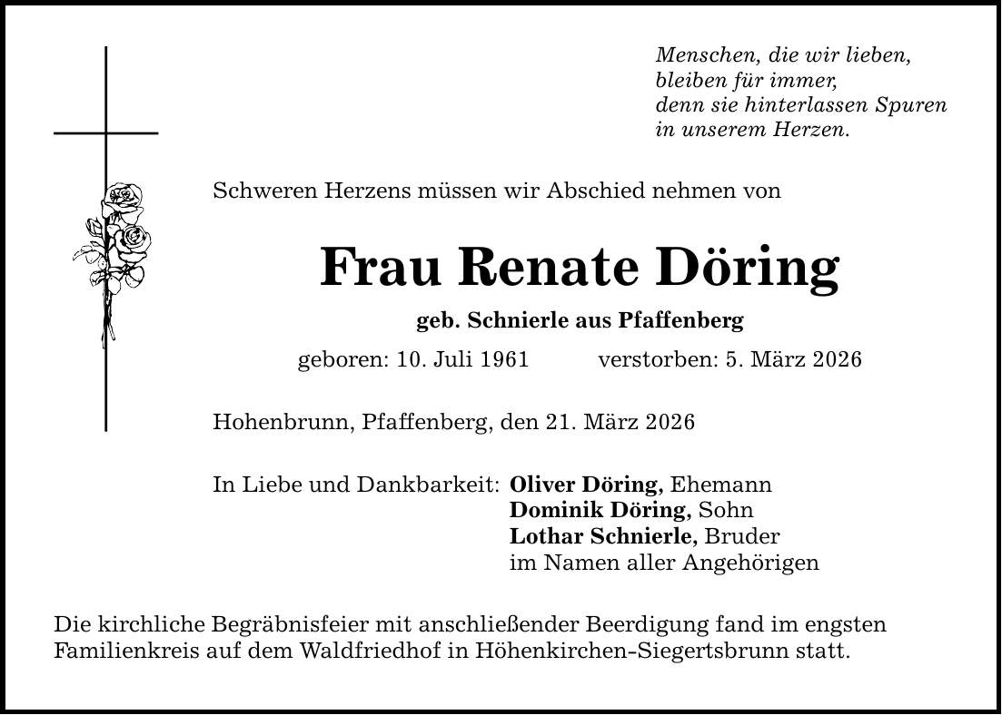 Menschen, die wir lieben, bleiben für immer, denn sie hinterlassen Spuren in unserem Herzen. Schweren Herzens müssen wir Abschied nehmen von Frau Renate Döring geb. Schnierle aus Pfaffenberg geboren: 10. Juli 1961 verstorben: 5. März 2026 Hohenbrunn, Pfaffenberg, den 21. März 2026 In Liebe und Dankbarkeit: Die kirchliche Begräbnisfeier mit anschließender Beerdigung fand im engsten Familienkreis auf dem Waldfriedhof in Höhenkirchen-Siegertsbrunn statt. Oliver Döring, Ehemann Dominik Döring, Sohn Lothar Schnierle, Bruder im Namen aller Angehörigen