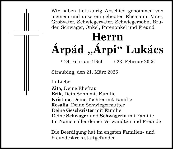 Wir haben tieftraurig Abschied genommen von meinem und unserem geliebten Ehemann, Vater, Großvater, Schwiegervater, Schwiegersohn, Bruder, Schwager, Onkel, Patenonkel und FreundHerrnÁrpád 