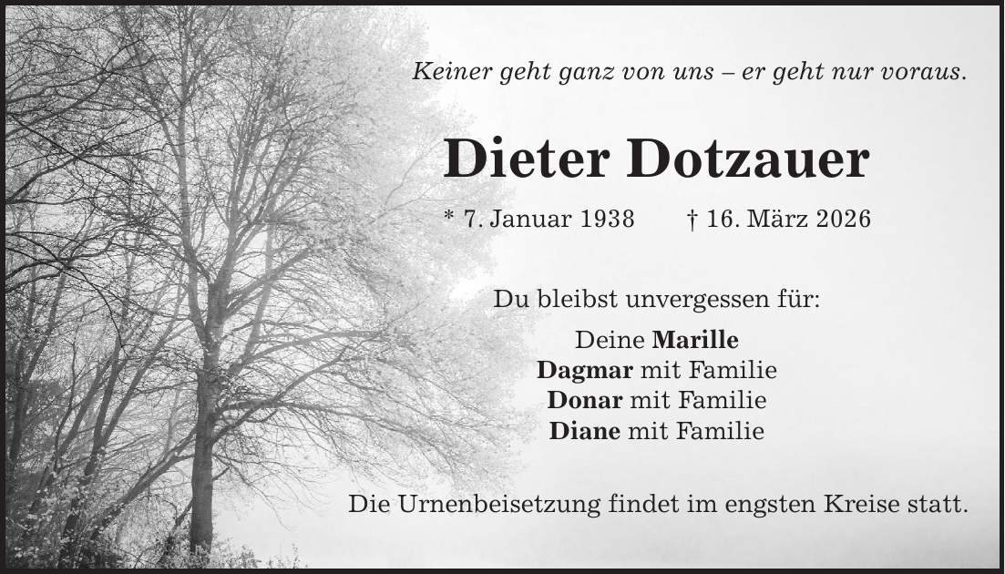 Keiner geht ganz von uns - er geht nur voraus. Dieter Dotzauer * 7. Januar 1938 + 16. März 2026 Du bleibst unvergessen für: Deine Marille Dagmar mit Familie Donar mit Familie Diane mit Familie Die Urnenbeisetzung findet im engsten Kreise statt.