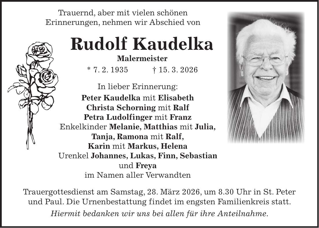  Trauernd, aber mit vielen schönen Erinnerungen, nehmen wir Abschied von Rudolf Kaudelka Malermeister * 7. 2. 1935 + 15. 3. 2026 In lieber Erinnerung: Peter Kaudelka mit Elisabeth Christa Schorning mit Ralf Petra Ludolfinger mit Franz Enkelkinder Melanie, Matthias mit Julia, Tanja, Ramona mit Ralf, Karin mit Markus, Helena Urenkel Johannes, Lukas, Finn, Sebastian und Freya im Namen aller Verwandten Trauergottesdienst am Samstag, 28. März 2026, um 8.30 Uhr in St. Peter und Paul. Die Urnenbestattung findet im engsten Familienkreis statt. Hiermit bedanken wir uns bei allen für ihre Anteilnahme.