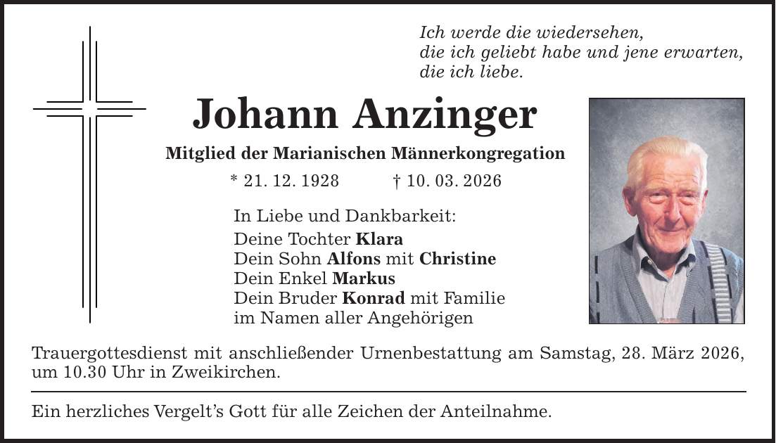 Ich werde die wiedersehen, die ich geliebt habe und jene erwarten, die ich liebe. Johann Anzinger Mitglied der Marianischen Männerkongregation * 21. 12. 1928 + 10. 03. 2026 In Liebe und Dankbarkeit: Deine Tochter Klara Dein Sohn Alfons mit Christine Dein Enkel Markus Dein Bruder Konrad mit Familie im Namen aller Angehörigen Trauergottesdienst mit anschließender Urnenbestattung am Samstag, 28. März 2026, um 10.30 Uhr in Zweikirchen. Ein herzliches Vergelt's Gott für alle Zeichen der Anteilnahme.