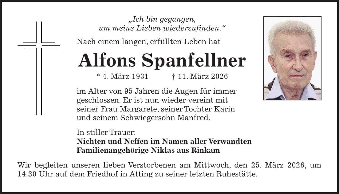 'Ich bin gegangen, um meine Lieben wiederzufinden.' Nach einem langen, erfüllten Leben hat Alfons Spanfellner * 4. März 1931 + 11. März 2026 im Alter von 95 Jahren die Augen für immer geschlossen. Er ist nun wieder vereint mit seiner Frau Margarete, seiner Tochter Karin und seinem Schwiegersohn Manfred. In stiller Trauer: Nichten und Neffen im Namen aller Verwandten Familienangehörige Niklas aus Rinkam Wir begleiten unseren lieben Verstorbenen am Mittwoch, den 25. März 2026, um 14.30 Uhr auf dem Friedhof in Atting zu seiner letzten Ruhestätte. 