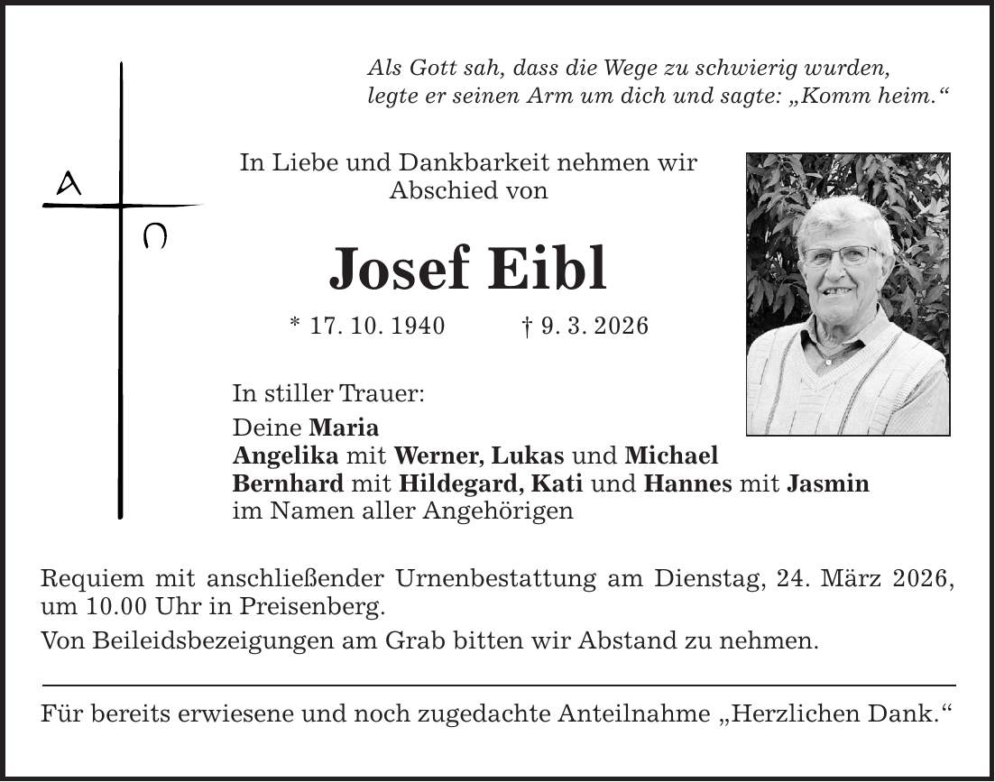 Als Gott sah, dass die Wege zu schwierig wurden, legte er seinen Arm um dich und sagte: 'Komm heim.' In Liebe und Dankbarkeit nehmen wir Abschied von Josef Eibl * 17. 10. 1940 + 9. 3. 2026 In stiller Trauer: Deine Maria Angelika mit Werner, Lukas und Michael Bernhard mit Hildegard, Kati und Hannes mit Jasmin im Namen aller Angehörigen Requiem mit anschließender Urnenbestattung am Dienstag, 24. März 2026, um 10.00 Uhr in Preisenberg. Von Beileidsbezeigungen am Grab bitten wir Abstand zu nehmen. Für bereits erwiesene und noch zugedachte Anteilnahme 'Herzlichen Dank.'