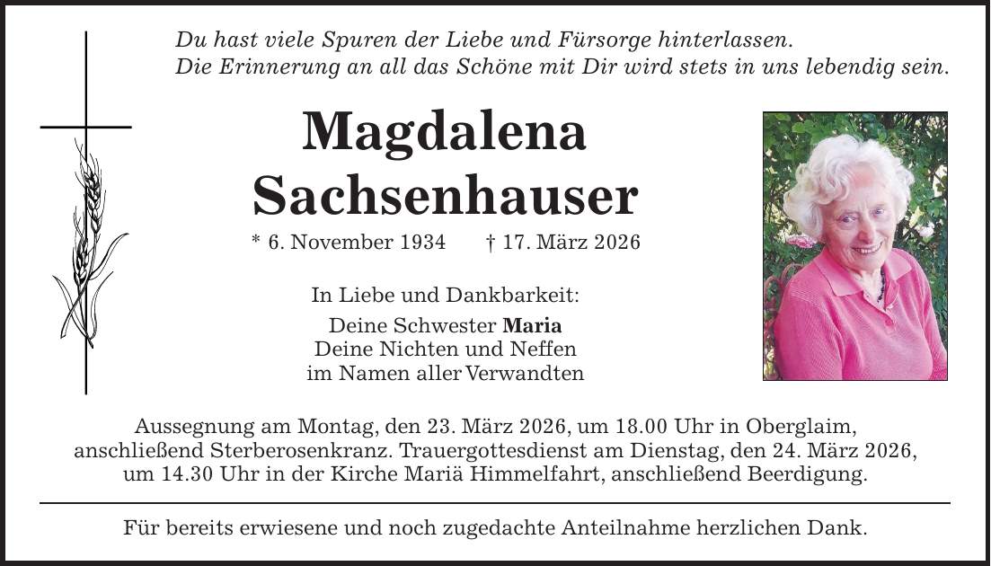 Du hast viele Spuren der Liebe und Fürsorge hinterlassen. Die Erinnerung an all das Schöne mit Dir wird stets in uns lebendig sein. Magdalena Sachsenhauser * 6. November 1934 + 17. März 2026 In Liebe und Dankbarkeit: Deine Schwester Maria Deine Nichten und Neffen im Namen aller Verwandten Aussegnung am Montag, den 23. März 2026, um 18.00 Uhr in Oberglaim, anschließend Sterberosenkranz. Trauergottesdienst am Dienstag, den 24. März 2026, um 14.30 Uhr in der Kirche Mariä Himmelfahrt, anschließend Beerdigung. Für bereits erwiesene und noch zugedachte Anteilnahme herzlichen Dank.