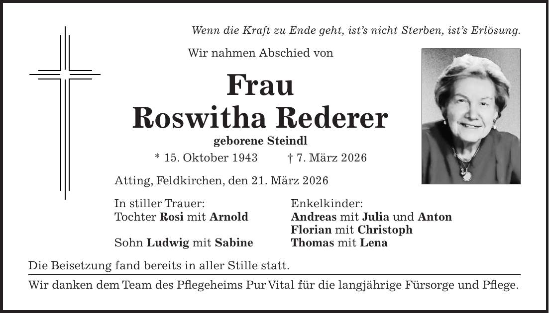 Wenn die Kraft zu Ende geht, ist's nicht Sterben, ist's Erlösung. Wir nahmen Abschied von Frau Roswitha Rederer geborene Steindl * 15. Oktober 1943 + 7. März 2026 Atting, Feldkirchen, den 21. März 2026 In stiller Trauer: Enkelkinder: Tochter Rosi mit Arnold Andreas mit Julia und Anton Florian mit Christoph Sohn Ludwig mit Sabine Thomas mit Lena Die Beisetzung fand bereits in aller Stille statt. Wir danken dem Team des Pflegeheims Pur Vital für die langjährige Fürsorge und Pflege.