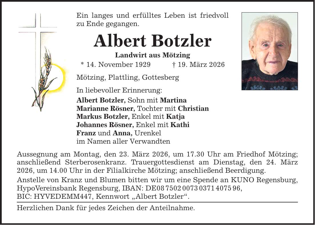 Ein langes und erfülltes Leben ist friedvoll zu Ende gegangen. Albert Botzler Landwirt aus Mötzing * 14. November 1929 _ 19. März 2026 Mötzing, Plattling, Gottesberg In liebevoller Erinnerung: Albert Botzler, Sohn mit Martina Marianne Rösner, Tochter mit Christian Markus Botzler, Enkel mit Katja Johannes Rösner, Enkel mit Kathi Franz und Anna, Urenkel im Namen aller Verwandten Aussegnung am Montag, den 23. März 2026, um 17.30 Uhr am Friedhof Mötzing; anschließend Sterberosenkranz. Trauergottesdienst am Dienstag, den 24. März 2026, um 14.00 Uhr in der Filialkirche Mötzing; anschließend Beerdigung. Anstelle von Kranz und Blumen bitten wir um eine Spende an KUNO Regensburg, HypoVereinsbank Regensburg, IBAN: DE***, BIC: HYVEDEMM447, Kennwort 