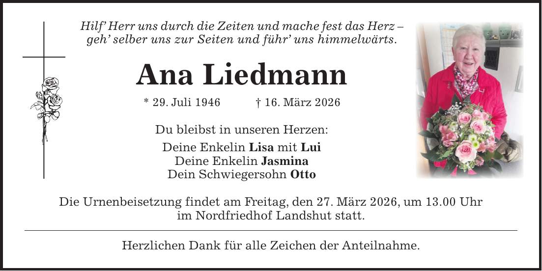 Hilf' Herr uns durch die Zeiten und mache fest das Herz - geh' selber uns zur Seiten und führ' uns himmelwärts. Ana Liedmann * 29. Juli 1946 + 16. März 2026 Du bleibst in unseren Herzen: Deine Enkelin Lisa mit Lui Deine Enkelin Jasmina Dein Schwiegersohn Otto Die Urnenbeisetzung findet am Freitag, den 27. März 2026, um 13.00 Uhr im Nordfriedhof Landshut statt. Herzlichen Dank für alle Zeichen der Anteilnahme.