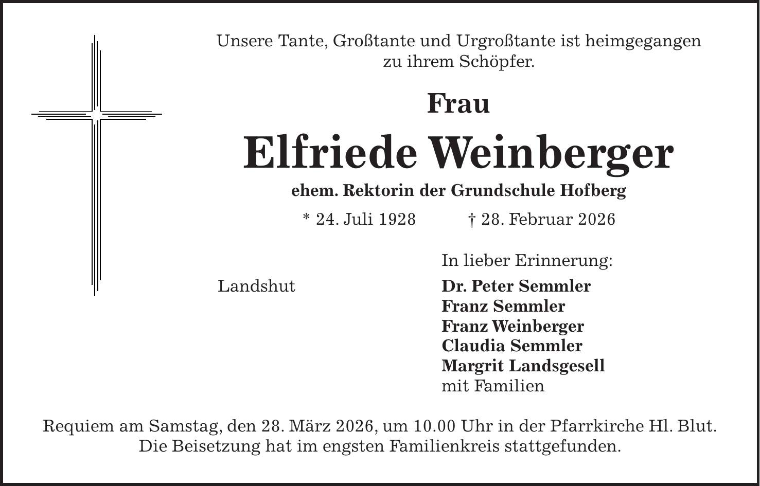 Unsere Tante, Großtante und Urgroßtante ist heimgegangen zu ihrem Schöpfer. Frau Elfriede Weinberger ehem. Rektorin der Grundschule Hofberg * 24. Juli 1928 + 28. Februar 2026 In lieber Erinnerung: Landshut Dr. Peter Semmler Franz Semmler Franz Weinberger Claudia Semmler Margrit Landsgesell mit Familien Requiem am Samstag, den 28. März 2026, um 10.00 Uhr in der Pfarrkirche Hl. Blut. Die Beisetzung hat im engsten Familienkreis stattgefunden.