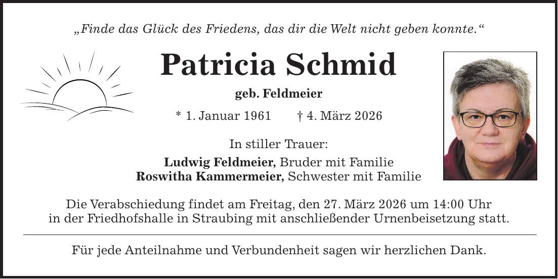 'Finde das Glück des Friedens, das dir die Welt nicht geben konnte.' Patricia Schmid geb. Feldmeier * 1. Januar 1961 + 4. März 2026 In stiller Trauer: Ludwig Feldmeier, Bruder mit Familie Roswitha Kammermeier, Schwester mit Familie Die Verabschiedung findet am Freitag, den 27. März 2026 um 14:00 Uhr in der Friedhofshalle in Straubing mit anschließender Urnenbeisetzung statt. Für jede Anteilnahme und Verbundenheit sagen wir herzlichen Dank.