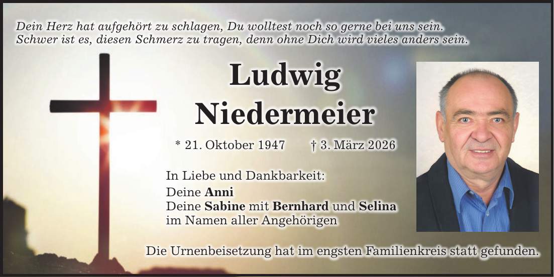 Dein Herz hat aufgehört zu schlagen, Du wolltest noch so gerne bei uns sein. Schwer ist es, diesen Schmerz zu tragen, denn ohne Dich wird vieles anders sein. Ludwig Niedermeier * 21. Oktober 1947 + 3. März 2026 In Liebe und Dankbarkeit: Deine Anni Deine Sabine mit Bernhard und Selina im Namen aller Angehörigen Die Urnenbeisetzung hat im engsten Familienkreis statt gefunden. 