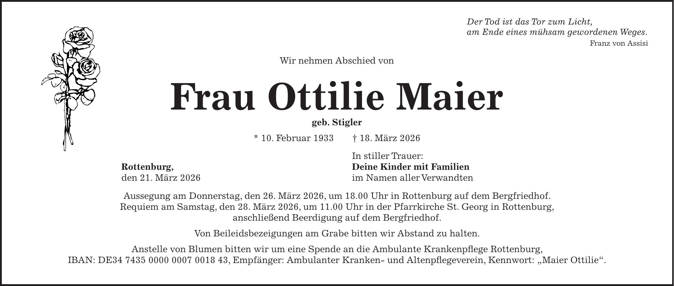 Der Tod ist das Tor zum Licht, am Ende eines mühsam gewordenen Weges. Franz von Assisi Wir nehmen Abschied von Frau Ottilie Maier geb. Stigler * 10. Februar 1933 + 18. März 2026 In stiller Trauer: Rottenburg, Deine Kinder mit Familien den 21. März 2026 im Namen aller Verwandten Aussegung am Donnerstag, den 26. März 2026, um 18.00 Uhr in Rottenburg auf dem Bergfriedhof. Requiem am Samstag, den 28. März 2026, um 11.00 Uhr in der Pfarrkirche St. Georg in Rottenburg, anschließend Beerdigung auf dem Bergfriedhof. Von Beileidsbezeigungen am Grabe bitten wir Abstand zu halten. Anstelle von Blumen bitten wir um eine Spende an die Ambulante Krankenpflege Rottenburg, IBAN: DE***, Empfänger: Ambulanter Kranken- und Altenpflegeverein, Kennwort: 'Maier Ottilie'.UHRZEITEN WIE HIER RICHTIG: (laut Anruf mit Theresa) Aussegung am Donnerstag, den 26. März 2026 um 18 Uhr in Rottenburg auf dem Bergfriedhof. Requiem am Samstag, den 28. März 2026 um 11 Uhr in der Pfarrkirche St. Georg in Rottenburg, anschließend Beerdigung auf dem Bergfriedhof.