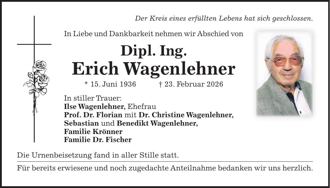 Der Kreis eines erfüllten Lebens hat sich geschlossen. In Liebe und Dankbarkeit nehmen wir Abschied von Dipl. Ing. Erich Wagenlehner * 15. Juni 1936 + 23. Februar 2026 In stiller Trauer: Ilse Wagenlehner, Ehefrau Prof. Dr. Florian mit Dr. Christine Wagenlehner, Sebastian und Benedikt Wagenlehner, Familie Krönner Familie Dr. Fischer Die Urnenbeisetzung fand in aller Stille statt. Für bereits erwiesene und noch zugedachte Anteilnahme bedanken wir uns herzlich.