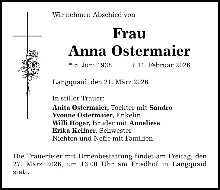 Wir nehmen Abschied von Frau Anna Ostermaier * 5. Juni 1938 _ 11. Februar 2026 Langquaid, den 21. März 2026 In stiller Trauer: Anita Ostermaier, Tochter mit Sandro Yvonne Ostermaier, Enkelin Willi Hoger, Bruder mit Anneliese Erika Kellner, Schwester Nichten und Neffe mit Familien Die Trauerfeier mit Urnenbestattung findet am Freitag, den 27. März 2026, um 13.00 Uhr am Friedhof in Langquaid statt.