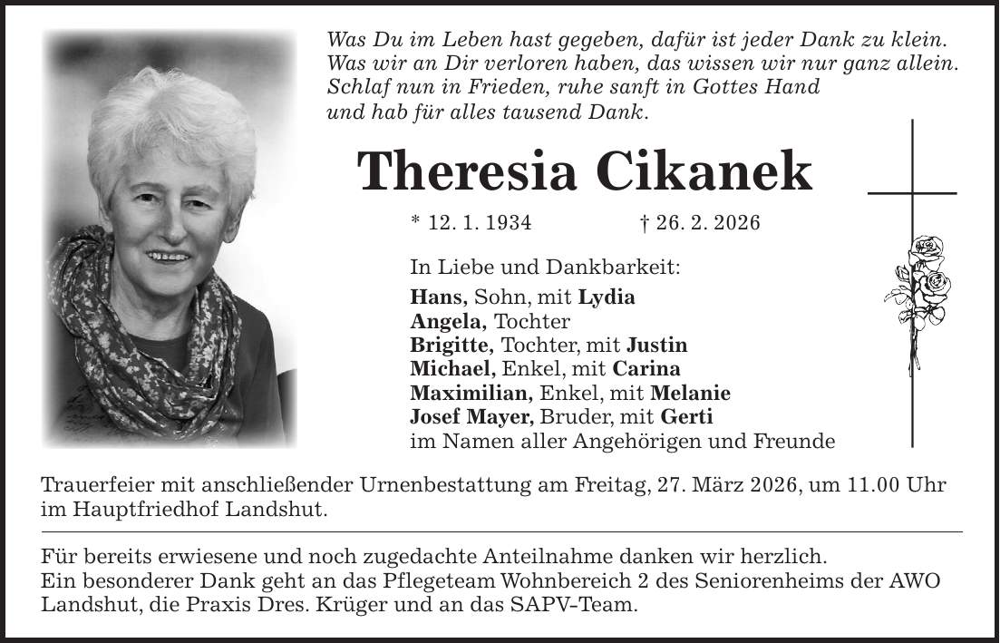 Was Du im Leben hast gegeben, dafür ist jeder Dank zu klein. Was wir an Dir verloren haben, das wissen wir nur ganz allein. Schlaf nun in Frieden, ruhe sanft in Gottes Hand und hab für alles tausend Dank. Theresia Cikanek * 12. 1. 1934 + 26. 2. 2026 In Liebe und Dankbarkeit: Hans, Sohn, mit Lydia Angela, Tochter Brigitte, Tochter, mit Justin Michael, Enkel, mit Carina Maximilian, Enkel, mit Melanie Josef Mayer, Bruder, mit Gerti im Namen aller Angehörigen und Freunde Trauerfeier mit anschließender Urnenbestattung am Freitag, 27. März 2026, um 11.00 Uhr im Hauptfriedhof Landshut. Für bereits erwiesene und noch zugedachte Anteilnahme danken wir herzlich. Ein besonderer Dank geht an das Pflegeteam Wohnbereich 2 des Seniorenheims der AWO Landshut, die Praxis Dres. Krüger und an das SAPV-Team.