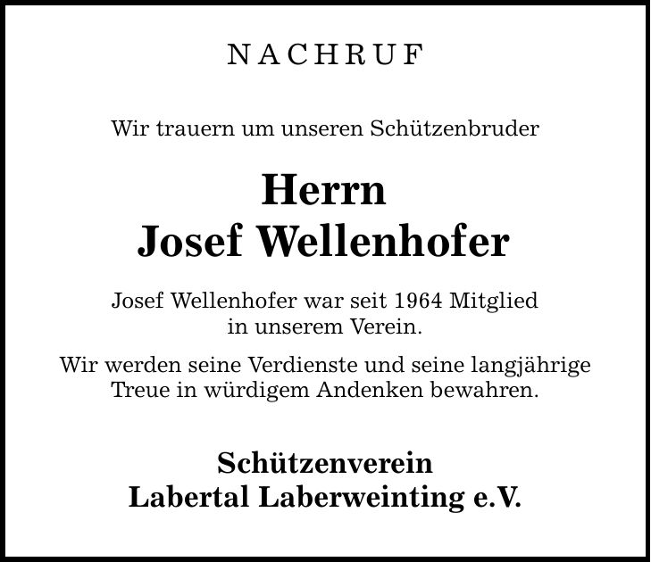 Nachruf Wir trauern um unseren Schützenbruder Herrn Josef Wellenhofer Josef Wellenhofer war seit 1964 Mitglied in unserem Verein. Wir werden seine Verdienste und seine langjährige Treue in würdigem Andenken bewahren. Schützenverein Labertal Laberweinting e.V.