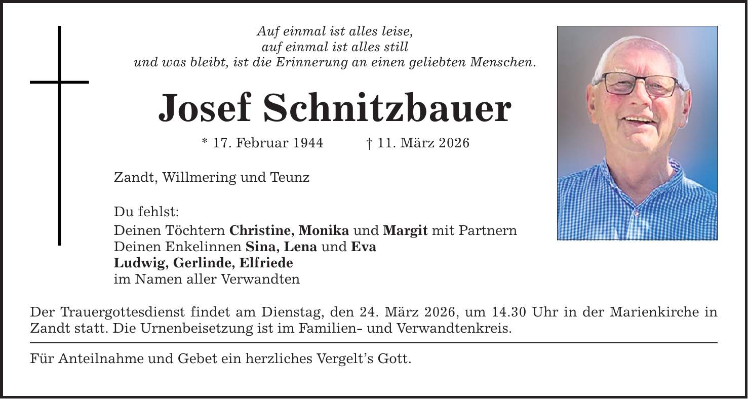 Auf einmal ist alles leise,auf einmal ist alles stillund was bleibt, ist die Erinnerung an einen geliebten Menschen.Josef Schnitzbauer* 17. Februar 1944 _ 11. März 2026Zandt, Willmering und TeunzDu fehlst:Deinen Töchtern Christine, Monika und Margit mit PartnernDeinen Enkelinnen Sina, Lena und EvaLudwig, Gerlinde, Elfriedeim Namen aller VerwandtenDer Trauergottesdienst findet am Dienstag, den 24. März 2026, um 14.30 Uhr in der Marienkirche in Zandt statt. Die Urnenbeisetzung ist im Familien- und Verwandtenkreis.Für Anteilnahme und Gebet ein herzliches Vergelt's Gott.