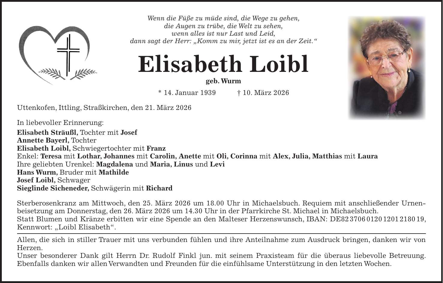 Wenn die Füße zu müde sind, die Wege zu gehen, die Augen zu trübe, die Welt zu sehen, wenn alles ist nur Last und Leid, dann sagt der Herr: 'Komm zu mir, jetzt ist es an der Zeit.' Elisabeth Loibl geb. Wurm * 14. Januar 1939 + 10. März 2026 Uttenkofen, Ittling, Straßkirchen, den 21. März 2026 In liebevoller Erinnerung: Elisabeth Sträußl, Tochter mit Josef Annette Bayerl, Tochter Elisabeth Loibl, Schwiegertochter mit Franz Enkel: Teresa mit Lothar, Johannes mit Carolin, Anette mit Oli, Corinna mit Alex, Julia, Matthias mit Laura Ihre geliebten Urenkel: Magdalena und Maria, Linus und Levi Hans Wurm, Bruder mit Mathilde Josef Loibl, Schwager Sieglinde Sicheneder, Schwägerin mit Richard Sterberosenkranz am Mittwoch, den 25. März 2026 um 18.00 Uhr in Michaelsbuch. Requiem mit anschließender Urnen­beisetzung am Donnerstag, den 26. März 2026 um 14.30 Uhr in der Pfarrkirche St. Michael in Michaelsbuch. Statt Blumen und Kränze erbitten wir eine Spende an den Malteser Herzenswunsch, IBAN: DE***, Kennwort: 'Loibl Elisabeth'. Allen, die sich in stiller Trauer mit uns verbunden fühlen und ihre Anteilnahme zum Ausdruck bringen, danken wir von Herzen. Unser besonderer Dank gilt Herrn Dr. Rudolf Finkl jun. mit seinem Praxisteam für die überaus liebevolle Betreuung. Ebenfalls danken wir allen Verwandten und Freunden für die einfühlsame Unterstützung in den letzten Wochen.