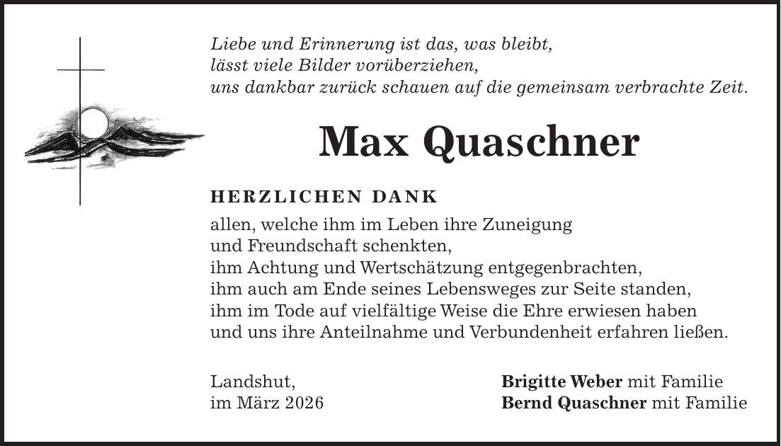Liebe und Erinnerung ist das, was bleibt, lässt viele Bilder vorüberziehen, uns dankbar zurück schauen auf die gemeinsam verbrachte Zeit. Max Quaschner HERZLICHEN DANK allen, welche ihm im Leben ihre Zuneigung und Freundschaft schenkten, ihm Achtung und Wertschätzung entgegenbrachten, ihm auch am Ende seines Lebensweges zur Seite standen, ihm im Tode auf vielfältige Weise die Ehre erwiesen haben und uns ihre Anteilnahme und Verbundenheit erfahren ließen. Landshut, Brigitte Weber mit Familie im März 2026 Bernd Quaschner mit Familie