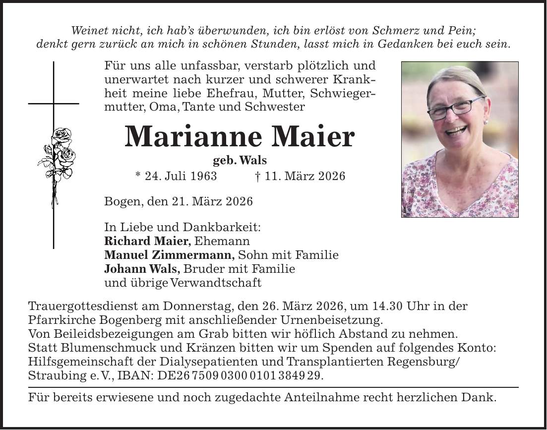 Weinet nicht, ich hab's überwunden, ich bin erlöst von Schmerz und Pein; denkt gern zurück an mich in schönen Stunden, lasst mich in Gedanken bei euch sein. Für uns alle unfassbar, verstarb plötzlich und unerwartet nach kurzer und schwerer Krankheit meine liebe Ehefrau, Mutter, Schwiegermutter, Oma, Tante und Schwester Marianne Maier geb. Wals * 24. Juli 1963 + 11. März 2026 Bogen, den 21. März 2026 In Liebe und Dankbarkeit: Richard Maier, Ehemann Manuel Zimmermann, Sohn mit Familie Johann Wals, Bruder mit Familie und übrige Verwandtschaft Trauergottesdienst am Donnerstag, den 26. März 2026, um 14.30 Uhr in der Pfarrkirche Bogenberg mit anschließender Urnenbeisetzung. Von Beileidsbezeigungen am Grab bitten wir höflich Abstand zu nehmen. Statt Blumenschmuck und Kränzen bitten wir um Spenden auf folgendes Konto: Hilfsgemeinschaft der Dialysepatienten und Transplantierten Regensburg/ Straubing e. V., IBAN: DE***. Für bereits erwiesene und noch zugedachte Anteilnahme recht herzlichen Dank.