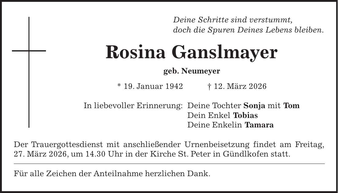 Deine Schritte sind verstummt, doch die Spuren Deines Lebens bleiben. Rosina Ganslmayer geb. Neumeyer * 19. Januar 1942 + 12. März 2026 In liebevoller Erinnerung: Deine Tochter Sonja mit Tom Dein Enkel Tobias Deine Enkelin Tamara Der Trauergottesdienst mit anschließender Urnenbeisetzung findet am Freitag, 27. März 2026, um 14.30 Uhr in der Kirche St. Peter in Gündlkofen statt. Für alle Zeichen der Anteilnahme herzlichen Dank.