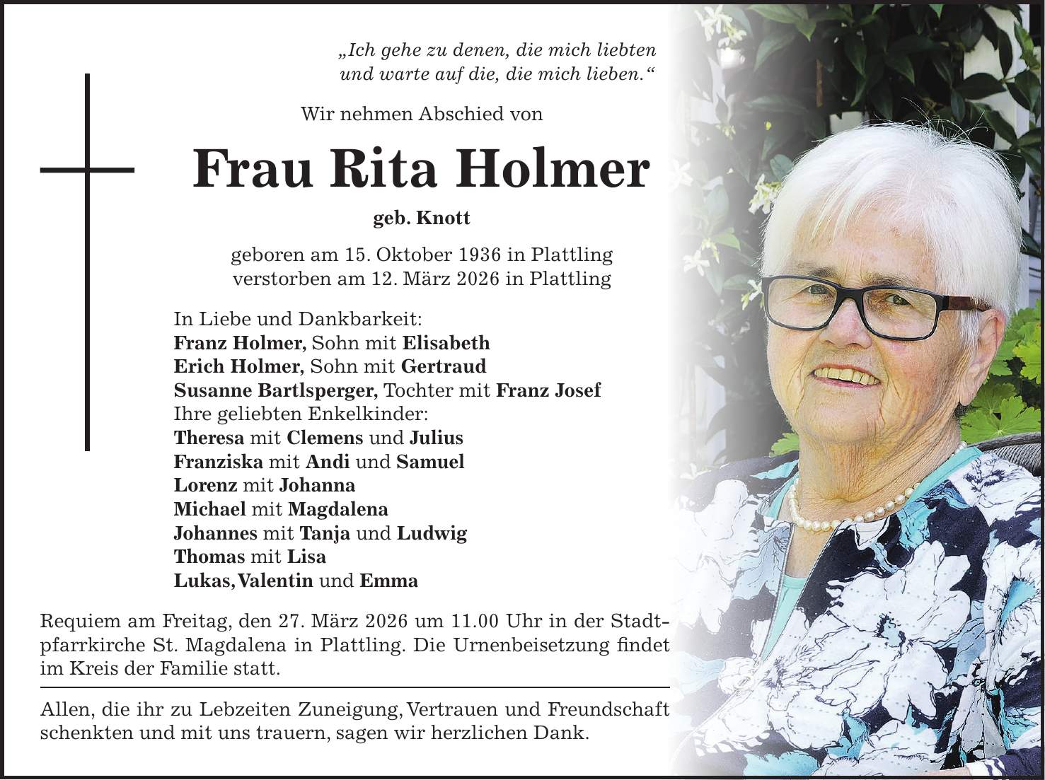 'Ich gehe zu denen, die mich liebten und warte auf die, die mich lieben.' Wir nehmen Abschied von Frau Rita Holmer geb. Knott geboren am 15. Oktober 1936 in Plattling verstorben am 12. März 2026 in Plattling In Liebe und Dankbarkeit: Franz Holmer, Sohn mit Elisabeth Erich Holmer, Sohn mit Gertraud Susanne Bartlsperger, Tochter mit Franz Josef Ihre geliebten Enkelkinder: Theresa mit Clemens und Julius Franziska mit Andi und Samuel Lorenz mit Johanna Michael mit Magdalena Johannes mit Tanja und Ludwig Thomas mit Lisa Lukas, Valentin und Emma Requiem am Freitag, den 27. März 2026 um 11.00 Uhr in der Stadtpfarrkirche St. Magdalena in Plattling. Die Urnenbeisetzung findet im Kreis der Familie statt. Allen, die ihr zu Lebzeiten Zuneigung, Vertrauen und Freundschaft schenkten und mit uns trauern, sagen wir herzlichen Dank.