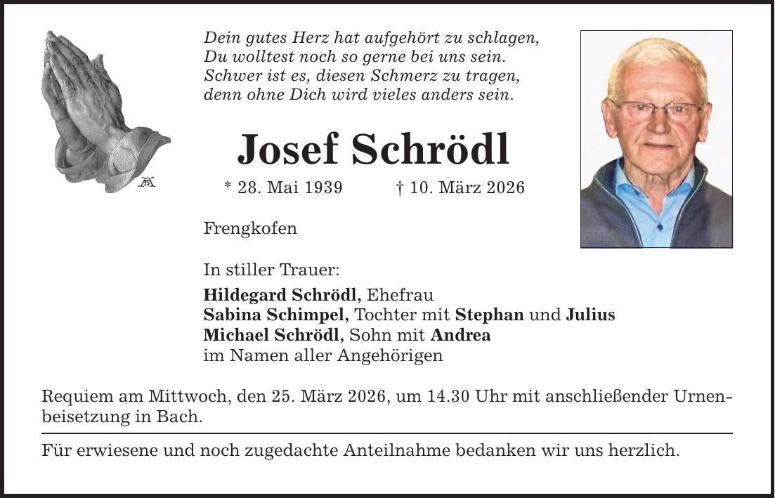 Dein gutes Herz hat aufgehört zu schlagen, Du wolltest noch so gerne bei uns sein. Schwer ist es, diesen Schmerz zu tragen, denn ohne Dich wird vieles anders sein. Josef Schrödl * 28. Mai 1939 _ 10. März 2026 Frengkofen In stiller Trauer: Hildegard Schrödl, Ehefrau Sabina Schimpel, Tochter mit Stephan und Julius Michael Schrödl, Sohn mit Andrea im Namen aller Angehörigen Requiem am Mittwoch, den 25. März 2026, um 14.30 Uhr mit anschließender Urnen- beisetzung in Bach. Für erwiesene und noch zugedachte Anteilnahme bedanken wir uns herzlich.