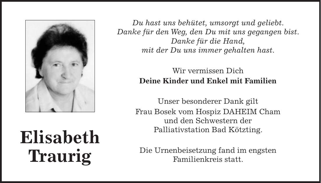 Du hast uns behütet, umsorgt und geliebt. Danke für den Weg, den Du mit uns gegangen bist. Danke für die Hand, mit der Du uns immer gehalten hast. Wir vermissen Dich Deine Kinder und Enkel mit Familien Unser besonderer Dank gilt Frau Bosek vom Hospiz DAHEIM Cham und den Schwestern der Palliativstation Bad Kötzting. Die Urnenbeisetzung fand im engsten Familienkreis statt.Elisabeth Traurig