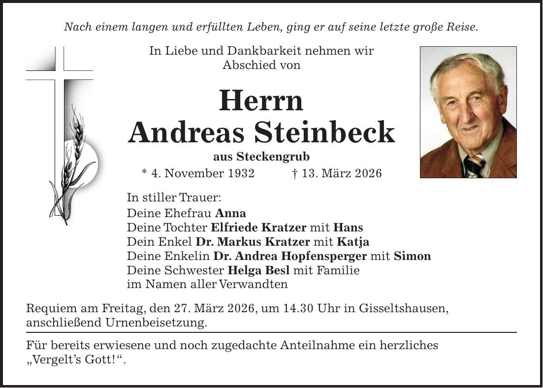 Nach einem langen und erfüllten Leben, ging er auf seine letzte große Reise. In Liebe und Dankbarkeit nehmen wir Abschied von Herrn Andreas Steinbeck aus Steckengrub * 4. November 1932 + 13. März 2026 In stiller Trauer: Deine Ehefrau Anna Deine Tochter Elfriede Kratzer mit Hans Dein Enkel Dr. Markus Kratzer mit Katja Deine Enkelin Dr. Andrea Hopfensperger mit Simon Deine Schwester Helga Besl mit Familie im Namen aller Verwandten Requiem am Freitag, den 27. März 2026, um 14.30 Uhr in Gisseltshausen, anschließend Urnenbeisetzung. Für bereits erwiesene und noch zugedachte Anteilnahme ein herzliches 'Vergelt's Gott!'.