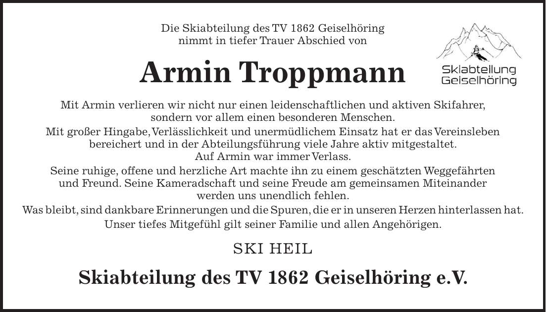 Die Skiabteilung des TV 1862 Geiselhöring nimmt in tiefer Trauer Abschied von Armin Troppmann Mit Armin verlieren wir nicht nur einen leidenschaftlichen und aktiven Skifahrer, sondern vor allem einen besonderen Menschen. Mit großer Hingabe, Verlässlichkeit und unermüdlichem Einsatz hat er das Vereinsleben bereichert und in der Abteilungsführung viele Jahre aktiv mitgestaltet. Auf Armin war immer Verlass. Seine ruhige, offene und herzliche Art machte ihn zu einem geschätzten Weggefährten und Freund. Seine Kameradschaft und seine Freude am gemeinsamen Miteinander werden uns unendlich fehlen. Was bleibt, sind dankbare Erinnerungen und die Spuren, die er in unseren Herzen hinterlassen hat. Unser tiefes Mitgefühl gilt seiner Familie und allen Angehörigen. SKI HEIL Skiabteilung des TV 1862 Geiselhöring e.V.