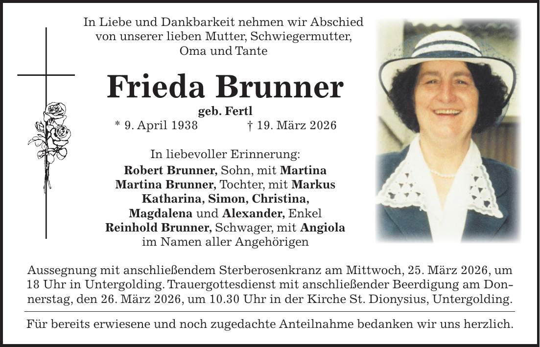  In Liebe und Dankbarkeit nehmen wir Abschied von unserer lieben Mutter, Schwiegermutter, Oma und Tante Frieda Brunner geb. Fertl * 9. April 1938 + 19. März 2026 In liebevoller Erinnerung: Robert Brunner, Sohn, mit Martina Martina Brunner, Tochter, mit Markus Katharina, Simon, Christina, Magdalena und Alexander, Enkel Reinhold Brunner, Schwager, mit Angiola im Namen aller Angehörigen Aussegnung mit anschließendem Sterberosenkranz am Mittwoch, 25. März 2026, um 18 Uhr in Untergolding. Trauergottesdienst mit anschließender Beerdigung am Donnerstag, den 26. März 2026, um 10.30 Uhr in der Kirche St. Dionysius, Untergolding. Für bereits erwiesene und noch zugedachte Anteilnahme bedanken wir uns herzlich.