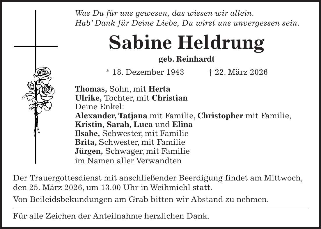 Was Du für uns gewesen, das wissen wir allein. Hab' Dank für Deine Liebe, Du wirst uns unvergessen sein. Sabine Heldrung geb. Reinhardt * 18. Dezember 1943 + 22. März 2026 Thomas, Sohn, mit Herta Ulrike, Tochter, mit Christian Deine Enkel: Alexander, Tatjana mit Familie, Christopher mit Familie, Kristin, Sarah, Luca und Elina Ilsabe, Schwester, mit Familie Brita, Schwester, mit Familie Jürgen, Schwager, mit Familie im Namen aller Verwandten Der Trauergottesdienst mit anschließender Beerdigung findet am Mittwoch, den 25. März 2026, um 13.00 Uhr in Weihmichl statt. Von Beileidsbekundungen am Grab bitten wir Abstand zu nehmen. Für alle Zeichen der Anteilnahme herzlichen Dank.