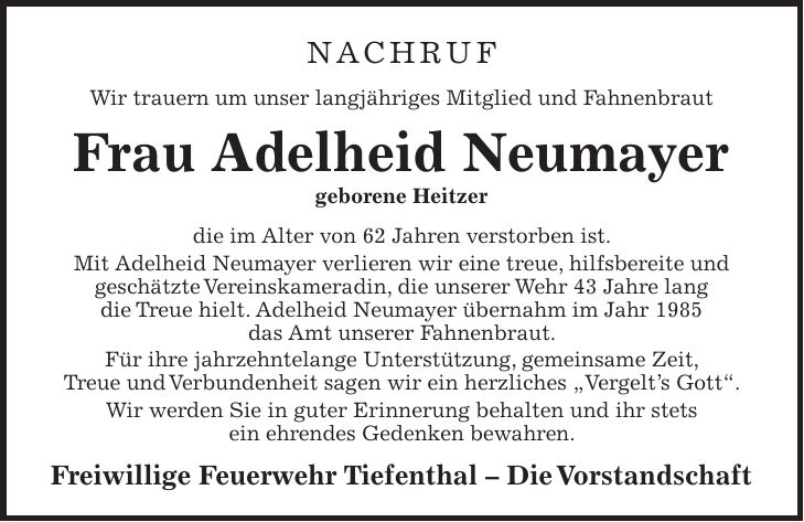 Nachruf Wir trauern um unser langjähriges Mitglied und Fahnenbraut Frau Adelheid Neumayer geborene Heitzer die im Alter von 62 Jahren verstorben ist. Mit Adelheid Neumayer verlieren wir eine treue, hilfsbereite und geschätzte Vereinskameradin, die unserer Wehr 43 Jahre lang die Treue hielt. Adelheid Neumayer übernahm im Jahr 1985 das Amt unserer Fahnenbraut. Für ihre jahrzehntelange Unterstützung, gemeinsame Zeit, Treue und Verbundenheit sagen wir ein herzliches 'Vergelt's Gott'. Wir werden Sie in guter Erinnerung behalten und ihr stets ein ehrendes Gedenken bewahren. Freiwillige Feuerwehr Tiefenthal - Die Vorstandschaft