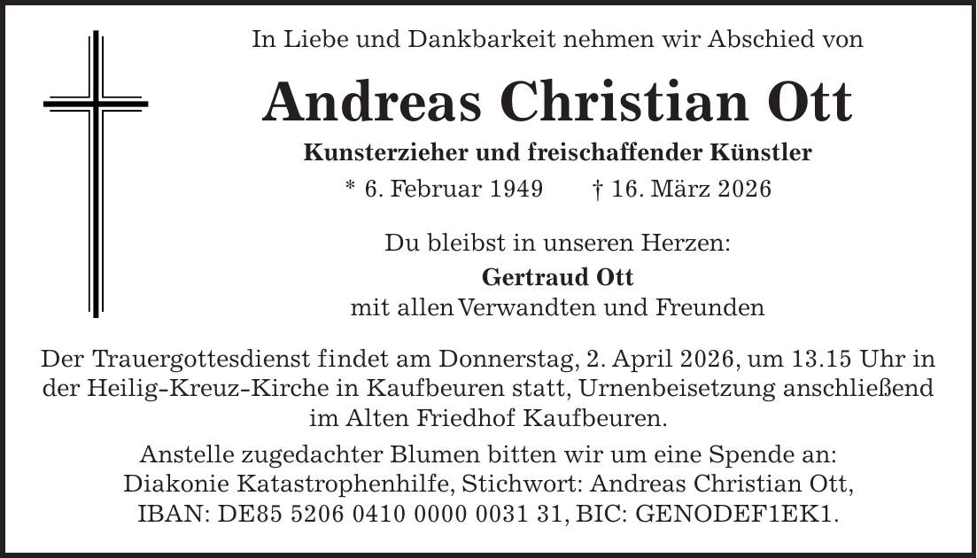  In Liebe und Dankbarkeit nehmen wir Abschied von Andreas Christian Ott Kunsterzieher und freischaffender Künstler * 6. Februar 1949 + 16. März 2026 Du bleibst in unseren Herzen: Gertraud Ott mit allen Verwandten und Freunden Der Trauergottesdienst findet am Donnerstag, 2. April 2026, um 13.15 Uhr in der Heilig-Kreuz-Kirche in Kaufbeuren statt, Urnenbeisetzung anschließend im Alten Friedhof Kaufbeuren. Anstelle zugedachter Blumen bitten wir um eine Spende an: Diakonie Katastrophenhilfe, Stichwort: Andreas Christian Ott, IBAN: DE***, BIC: GENODEF1EK1.