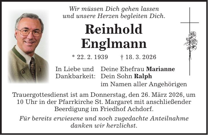  Wir müssen Dich gehen lassen und unsere Herzen begleiten Dich. Reinhold Englmann * 22. 2. 1939 + 18. 3. 2026 In Liebe und Deine Ehefrau Marianne Dankbarkeit: Dein Sohn Ralph im Namen aller Angehörigen Trauergottesdienst ist am Donnerstag, den 26. März 2026, um 10 Uhr in der Pfarrkirche St. Margaret mit anschließender Beerdigung im Friedhof Achdorf. Für bereits erwiesene und noch zugedachte Anteilnahme danken wir herzlichst.