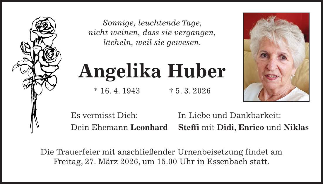 Sonnige, leuchtende Tage, nicht weinen, dass sie vergangen, lächeln, weil sie gewesen. Angelika Huber * 16. 4. 1943 + 5. 3. 2026 Es vermisst Dich: In Liebe und Dankbarkeit: Dein Ehemann Leonhard Steffi mit Didi, Enrico und Niklas Die Trauerfeier mit anschließender Urnenbeisetzung findet am Freitag, 27. März 2026, um 15.00 Uhr in Essenbach statt.