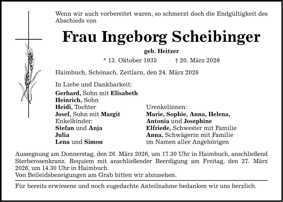 Wenn wir auch vorbereitet waren, so schmerzt doch die Endgültigkeit des Abschieds von Frau Ingeborg Scheibinger geb. Heitzer * 13. Oktober 1935 _ 20. März 2026 Haimbuch, Schönach, Zeitlarn, den 24. März 2026 In Liebe und Dankbarkeit: Gerhard, Sohn mit Elisabeth Heinrich, Sohn Heidi, Tochter Urenkelinnen: Josef, Sohn mit Margit Marie, Sophie, Anna, Helena, Enkelkinder: Antonia und Josephine Stefan und Anja Elfriede, Schwester mit Familie Julia Anna, Schwägerin mit Familie Lena und Simon im Namen aller Angehörigen Aussegnung am Donnerstag, den 26. März 2026, um 17.30 Uhr in Haimbuch, anschließend Sterberosenkranz. Requiem mit anschließender Beerdigung am Freitag, den 27. März 2026, um 14.30 Uhr in Haimbuch. Von Beileidsbezeigungen am Grab bitten wir abzusehen. Für bereits erwiesene und noch zugedachte Anteilnahme bedanken wir uns herzlich.