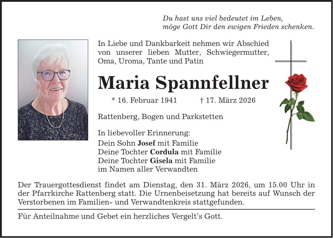 Du hast uns viel bedeutet im Leben,möge Gott Dir den ewigen Frieden schenken.In Liebe und Dankbarkeit nehmen wir Abschied von unserer lieben Mutter, Schwiegermutter, Oma, Uroma, Tante und PatinMaria Spannfellner* 16. Februar 1941 _ 17. März 2026Rattenberg, Bogen und ParkstettenIn liebevoller Erinnerung:Dein Sohn Josef mit FamilieDeine Tochter Cordula mit FamilieDeine Tochter Gisela mit Familieim Namen aller VerwandtenDer Trauergottesdienst findet am Dienstag, den 31. März 2026, um 15.00 Uhr in der Pfarrkirche Rattenberg statt. Die Urnenbeisetzung hat bereits auf Wunsch der Verstorbenen im Familien- und Verwandtenkreis stattgefunden.Für Anteilnahme und Gebet ein herzliches Vergelt's Gott.