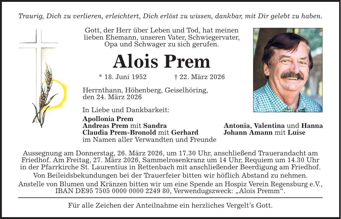 Traurig, Dich zu verlieren, erleichtert, Dich erlöst zu wissen, dankbar, mit Dir gelebt zu haben. Gott, der Herr über Leben und Tod, hat meinen lieben Ehemann, unseren Vater, Schwiegervater, Opa und Schwager zu sich gerufen. Alois Prem * 18. Juni 1952 _ 22. März 2026 Herrnthann, Höhenberg, Geiselhöring, den 24. März 2026 In Liebe und Dankbarkeit: Apollonia Prem Andreas Prem mit Sandra Antonia, Valentina und Hanna Claudia Prem-Bronold mit Gerhard Johann Amann mit Luise im Namen aller Verwandten und Freunde Aussegnung am Donnerstag, 26. März 2026, um 17.30 Uhr, anschließend Trauerandacht am Friedhof. Am Freitag, 27. März 2026, Sammelrosenkranz um 14 Uhr, Requiem um 14.30 Uhr in der Pfarrkirche St. Laurentius in Rettenbach mit anschließender Beerdigung am Friedhof. Von Beileidsbekundungen bei der Trauerfeier bitten wir höflich Abstand zu nehmen. Anstelle von Blumen und Kränzen bitten wir um eine Spende an Hospiz Verein Regensburg e.V., IBAN DE***, Verwendugszweck: 